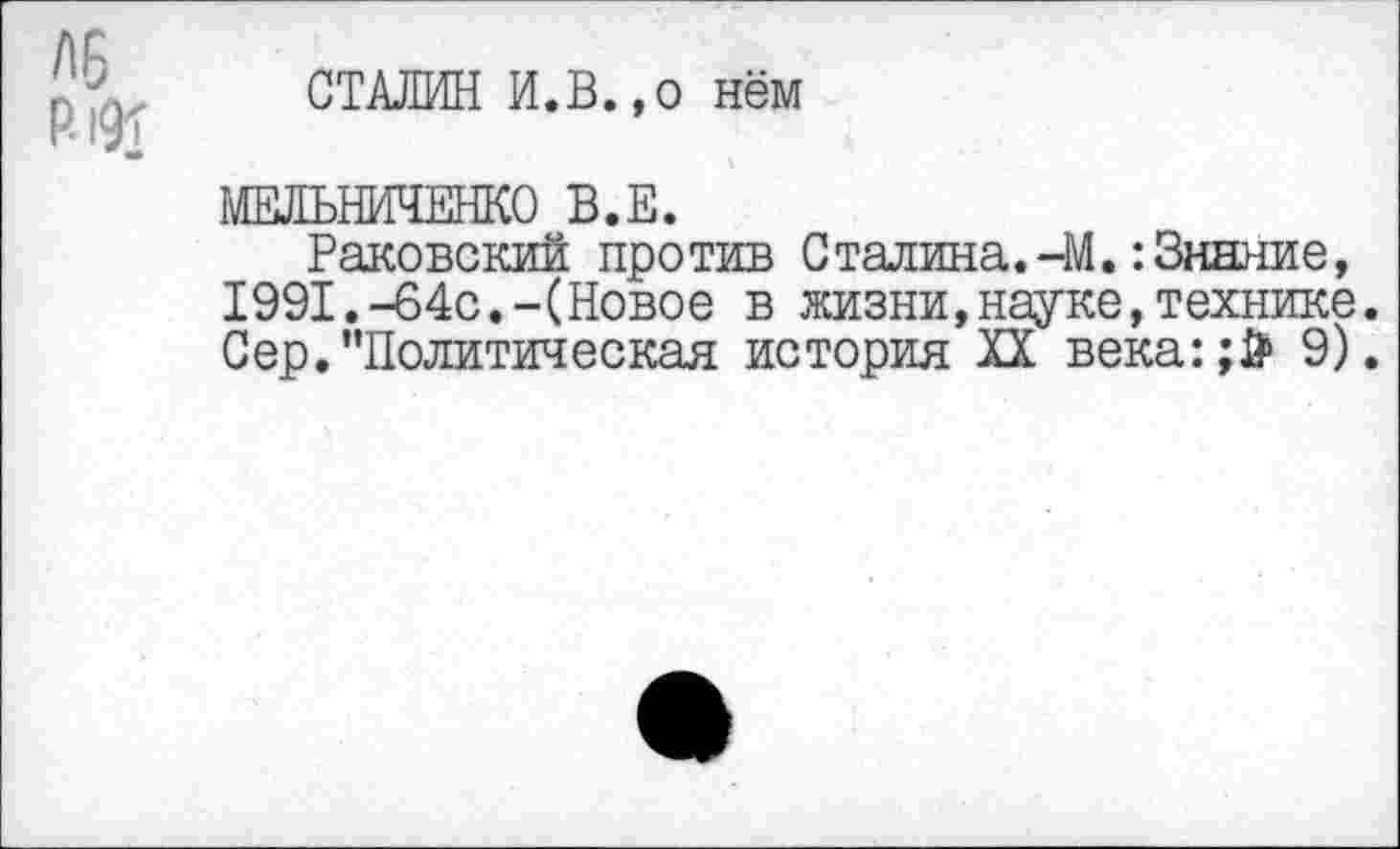 ﻿Р-191
СТАЛИН И.В.,о нём
МЕЛЬНИЧЕНКО В.Е.
Раковский против Сталина.-М.:Знание, 1991.-64с.-(Новое в жизни,науке,технике. Сер.’’Политическая история XX века:;Й> 9).